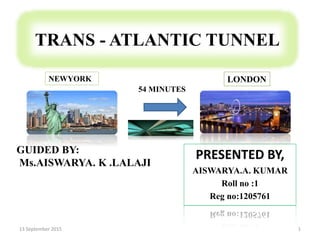 TRANS - ATLANTIC TUNNEL
PRESENTED BY,
AISWARYA.A. KUMAR
Roll no :1
Reg no:1205761
13 September 2015 1
GUIDED BY:
Ms.AISWARYA. K .LALAJI
54 MINUTES
NEWYORK LONDON
 