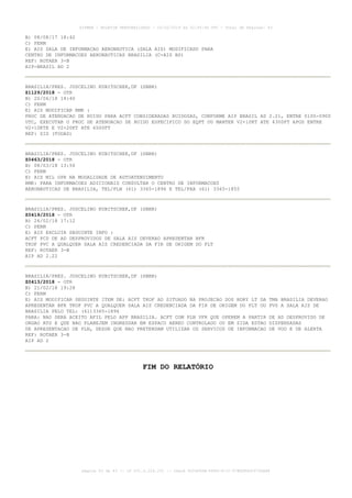 B) 08/08/17 18:42
C) PERM
E) AIS SALA DE INFORMACAO AERONAUTICA (SALA AIS) MODIFICADO PARA
CENTRO DE INFORMACOES AERONAUTICAS BRASILIA (C-AIS BS)
REF: ROTAER 3-B
AIP-BRASIL AD 2
BRASILIA/PRES. JUSCELINO KUBITSCHEK,DF (SBBR)
Z1129/2018 - OTR
B) 20/06/18 14:40
C) PERM
E) AIS MODIFICAR RMK :
PROC DE ATENUACAO DE RUIDO PARA ACFT CONSIDERADAS RUIDOSAS, CONFORME AIP BRASIL AD 2.21, ENTRE 0100-0900
UTC, EXECUTAR O PROC DE ATENUACAO DE RUIDO ESPECIFICO DO EQPT OU MANTER V2+10KT ATE 4300FT APOS ENTRE
V2+10KTE E V2+20KT ATE 6500FT
REF: SID (TODAS)
BRASILIA/PRES. JUSCELINO KUBITSCHEK,DF (SBBR)
Z0463/2018 - OTR
B) 08/03/18 13:56
C) PERM
E) AIS MIL OPR NA MODALIDADE DE AUTOATENDIMENTO
RMK: PARA INFORMACOES ADICIONAIS CONSULTAR O CENTRO DE INFORMACOES
AERONAUTICAS DE BRASILIA, TEL/PLN (61) 3365-1896 E TEL/FAX (61) 3365-1855
BRASILIA/PRES. JUSCELINO KUBITSCHEK,DF (SBBR)
Z0419/2018 - OTR
B) 26/02/18 17:12
C) PERM
E) AIS EXCLUIR SEGUINTE INFO :
ACFT PCD DE AD DESPROVIDOS DE SALA AIS DEVERAO APRESENTAR BFR
TKOF PVC A QUALQUER SALA AIS CREDENCIADA DA FIR DE ORIGEM DO FLT
REF: ROTAER 3-B
AIP AD 2.22
BRASILIA/PRES. JUSCELINO KUBITSCHEK,DF (SBBR)
Z0413/2018 - OTR
B) 21/02/18 19:28
C) PERM
E) AIS MODIFICAR SEGUINTE ITEM DE: ACFT TKOF AD SITUADO NA PROJECAO DOS BDRY LT DA TMA BRASILIA DEVERAO
APRESENTAR BFR TKOF PVC A QUALQUER SALA AIS CREDENCIADA DA FIR DE ORIGEM DO FLT OU PVS A SALA AIS DE
BRASILIA PELO TEL: (61)3365-1896
PARA: NAO SERA ACEITO AFIL PELO APP BRASILIA. ACFT COM PLN VFR QUE OPEREM A PARTIR DE AD DESPROVIDO DE
ORGAO ATS E QUE NAO PLANEJEM INGRESSAR EM ESPACO AEREO CONTROLADO OU EM ZIDA ESTAO DISPENSADAS
DE APRESENTACAO DE PLN, DESDE QUE NAO PRETENDAM UTILIZAR OS SERVICOS DE INFORMACAO DE VOO E DE ALERTA
REF: ROTAER 3-B
AIP AD 2
FIM DO RELATÓRIO
AISWEB - BOLETIM PERSONALIZADO - 03/02/2019 às 02:45:46 UTC - Total de Páginas: 43
página 43 de 43 :: IP 201.6.228.231 :: check DC04F6DB-FF8D-4172-97BDDF6D2470DA88
 