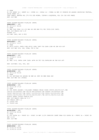 C) PERM
E) SID ANBEV 1A - EDMUT 1A - ISTEN 1A - SUKLA 1A - VUBRA 1A RWY 29 INSERIR NO QUADRO DESCRICAO TEXTUAL,
SAIDA ANBEV 1A :
TRNS PAMUG: MANTER RDL 278 FIG ATE MIMER. CURVAR A ESQUERDA, RDL 226 CXS ATE PAMUG
REF: AIP MAP
PORTO ALEGRE/SALGADO FILHO,RS (SBPA)
Z3803/2017 - ATM
B) 04/12/17 00:00
C) PERM
E) TWR CLRD FREQ 122.150 MHZ HR SER MON TIL FRI 0930-1530 INSTL
REF: AIP BRASIL AD 2.18
ROTAER 3-P
AIP MAP (VAC, ADC E PDC)
PORTO ALEGRE/SALGADO FILHO,RS (SBPA)
Z3373/2017 - ATM
B) 25/09/17 13:57
C) PERM
E) ATIS D-ATIS (DATA LINK ATIS) AVBL INFO VIA DATA LINK HR SER H24 ACT
REF: AIP MAP SID, IAC, STAR, PDC E VAC
PORTO ALEGRE/SALGADO FILHO,RS (SBPA)
Z2566/2017 - ATM
B) 23/08/17 19:52
C) PERM
E) TWR: D-CL (DATA LINK CLRD) AUTH DE TFC VIA DATALINK HR SER H24 ACT
REF: AIP-MAP: SID, PDC, ADC
PORTO ALEGRE/SALGADO FILHO,RS (SBPA)
Z1935/2018 - ATM
B) 08/11/18 00:00
C) PERM
E) SID RETIRADO NO QUADRO DE RMK AS INFO DE MNM PARA DEP
REF: AIP MAP SID (TODAS)
PORTO ALEGRE/SALGADO FILHO,RS (SBPA)
Z1916/2018 - ATM
B) 05/11/18 17:12
C) PERM
E) CTR PORTO ALEGRE 2 POLIGONO FORMADO PELAS COORD 294555.45S/0512107.38W
294734.12S/0504605.45W 300736.84S/0504249.67W 300809.13S/0505624.42W
300907.84S/0511207.59W 300917.31S/0511937.67W 300913.61S/0512933.79W
300453.53S/0512945.07W 295724.56S/0513947.79W 294733.29S/0513126.92W
ESPACO AEREO CLASSE CHARLIE ACT
REF: AIP BRASIL SBPA AD 2.17
AIP BRASIL ENR 2.2
F) 1500FT AGL
G) 3500FT AGL
PORTO ALEGRE/SALGADO FILHO,RS (SBPA)
Z1150/2018 - ATM
B) 19/07/18 00:00
C) PERM
E) SID DOPGA 1A - PORVU 1A - SUSKI 1B RWY 11/29 CORRIGIR IDENT PARA SID DOPGA 1B - PORVU 1A - SUSKI 1B
RWY 11/29
REF: AIP MAP
PORTO ALEGRE/SALGADO FILHO,RS (SBPA)
E2920/2018 - ATM
B) 01/01/19 00:00
C) 31/03/19 23:59
AISWEB - BOLETIM PERSONALIZADO - 03/02/2019 às 02:45:46 UTC - Total de Páginas: 43
página 7 de 43 :: IP 201.6.228.231 :: check DC04F6DB-FF8D-4172-97BDDF6D2470DA88
 