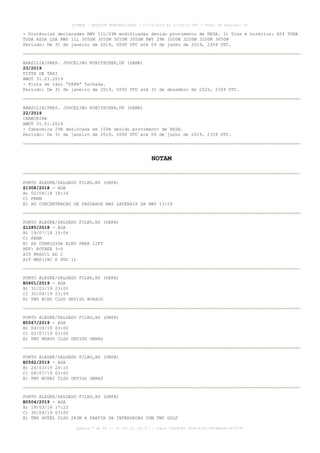 - Distâncias declaradas RWY 11L/29R modificadas devido provimento de RESA. 1) Dias e horários: H24 TORA
TODA ASDA LDA RWY 11L 3050M 3050M 3050M 3050M RWY 29R 3200M 3200M 3200M 3050M
Período: De 31 de janeiro de 2019, 0000 UTC até 09 de junho de 2019, 2359 UTC.
BRASILIA/PRES. JUSCELINO KUBITSCHEK,DF (SBBR)
23/2019
PISTA DE TÁXI
AMDT 31.01.2019
- Pista de táxi “PAPA” fechada.
Período: De 31 de janeiro de 2019, 0000 UTC até 31 de dezembro de 2025, 2359 UTC.
BRASILIA/PRES. JUSCELINO KUBITSCHEK,DF (SBBR)
22/2019
CABECEIRA
AMDT 31.01.2019
- Cabeceira 29R deslocada em 150m devido provimento de RESA.
Período: De 31 de janeiro de 2019, 0000 UTC até 09 de junho de 2019, 2359 UTC.
NOTAM
PORTO ALEGRE/SALGADO FILHO,RS (SBPA)
Z1308/2018 - AGA
B) 02/08/18 18:14
C) PERM
E) AD CONCENTRACAO DE PASSAROS NAS LATERAIS DA RWY 11/29
PORTO ALEGRE/SALGADO FILHO,RS (SBPA)
Z1285/2018 - AGA
B) 19/07/18 19:04
C) PERM
E) AD CORRIGIDA ELEV PARA 12FT
REF: ROTAER 3-P
AIP BRASIL AD 2
AIP MAP(IAC E PDC 1)
PORTO ALEGRE/SALGADO FILHO,RS (SBPA)
E0601/2019 - AGA
B) 31/03/19 23:00
C) 30/04/19 23:59
E) TWY ECHO CLSD DEVIDO BURACO
PORTO ALEGRE/SALGADO FILHO,RS (SBPA)
E0567/2019 - AGA
B) 04/04/19 03:00
C) 02/07/19 03:00
E) TWY BRAVO CLSD DEVIDO OBRAS
PORTO ALEGRE/SALGADO FILHO,RS (SBPA)
E0562/2019 - AGA
B) 26/03/19 20:15
C) 08/07/19 03:00
E) TWY MIKE2 CLSD DEVIDO OBRAS
PORTO ALEGRE/SALGADO FILHO,RS (SBPA)
E0504/2019 - AGA
B) 19/03/19 17:22
C) 30/04/19 03:00
E) TWY HOTEL CLSD 283M A PARTIR DA INTERSECAO COM TWY GOLF
AISWEB - BOLETIM PERSONALIZADO - 01/04/2019 às 12:49:14 UTC - Total de Páginas: 44
página 7 de 44 :: IP 201.81.161.0 :: check 32BDB3E7-384A-4544-9F54EB5B13A3979C
 