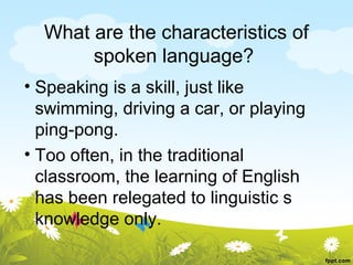 What are the characteristics of
       spoken language?
• Speaking is a skill, just like
  swimming, driving a car, or playing
  ping-pong.
• Too often, in the traditional
  classroom, the learning of English
  has been relegated to linguistic s
  knowledge only.
 