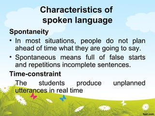 Characteristics of
         spoken language
Spontaneity
• In most situations, people do not plan
  ahead of time what they are going to say.
• Spontaneous means full of false starts
  and repetitions incomplete sentences.
Time-constraint
  The     students      produce   unplanned
  utterances in real time
 