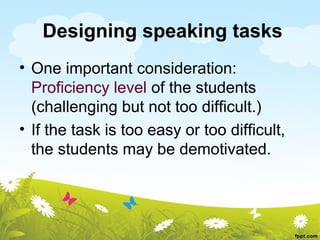 Designing speaking tasks
• One important consideration:
  Proficiency level of the students
  (challenging but not too difficult.)
• If the task is too easy or too difficult,
  the students may be demotivated.
 