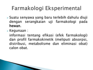  Suatu senyawa yang baru terlebih dahulu diuji
dengan serangkaian uji farmakologi pada
hewan.
 Kegunaan :
informasi tentang efikasi (efek farmakologi)
dan profil farmakokinetik (meliputi absorpsi,
distribusi, metabolisme dan eliminasi obat)
calon obat.
 