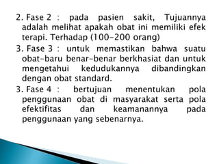 2. Fase 2 : pada pasien sakit, Tujuannya
adalah melihat apakah obat ini memiliki efek
terapi. Terhadap (100-200 orang)
3. Fase 3 : untuk memastikan bahwa suatu
obat-baru benar-benar berkhasiat dan untuk
mengetahui kedudukannya dibandingkan
dengan obat standard.
3. Fase 4 : bertujuan menentukan pola
penggunaan obat di masyarakat serta pola
efektifitas dan keamanannya pada
penggunaan yang sebenarnya.
 