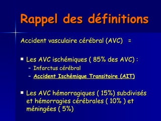 Rappel des définitions   Accident vasculaire cérébral (AVC)  =  Les AVC ischémiques ( 85% des AVC) : Infarctus cérébral Accident Ischémique Transitoire (AIT)   Les AVC hémorragiques ( 15%) subdivisés et hémorragies cérébrales ( 10% ) et méningées ( 5%)  