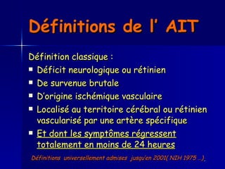 Définitions de l’ AIT  Définition classique :  Déficit neurologique ou rétinien  De survenue brutale D’origine ischémique vasculaire Localisé au territoire cérébral ou rétinien vascularisé par une artère spécifique Et dont les symptômes régressent totalement en moins de 24 heures Définitions  universellement admises  jusqu’en 2001( NIH 1975 …)   