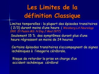 Les Limites de la définition Classique Limites temporelles : la plupart des épisodes transitoires ( 2/3) durent moins d’une heure   (  Weisberg LA Neurology  1991  Et Pessin MS. N Eng J Med 1977)  Seulement 15 %  des symptômes durant plus d’une heure régressent en moins de 24 heures   Certains épisodes transitoires s’accompagnent de signes ischémiques à  l’imagerie cérébrale.   Risque de retarder la prise en charge d’un accident ischémique  cérébral 