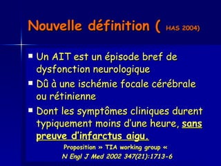 Nouvelle définition (  HAS 2004) Un AIT est un épisode bref de dysfonction neurologique  Dû à une ischémie focale cérébrale ou rétinienne Dont les symptômes cliniques durent typiquement moins d’une heure,  sans preuve d’infarctus aigu. Proposition » TIA working group «  N Engl J Med 2002 347(21):1713-6 