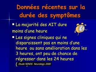 Données récentes sur la durée des symptômes   La majorité des AIT dure moins d’une heure Les signes cliniques qui ne disparaissent pas en moins d’une heure  ou sans amélioration dans les 3 heures, ont peu de chance de régresser dans les 24 heures  (< 2%)   Etude NINDS  Neurology 2000 