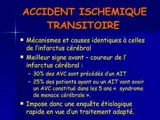 ACCIDENT ISCHEMIQUE TRANSITOIRE   Mécanismes et causes identiques à celles de l’infarctus cérébral  Meilleur signe avant – coureur de l’ infarctus cérébral : 30% des AVC sont précédés d’un AIT  25% des patients ayant eu un AIT vont avoir un AVC constitué dans les 5 ans «  syndrome de menace cérébrale ».  Impose donc une enquête étiologique rapide en vue d’un traitement adapté.  
