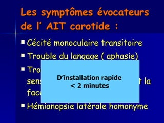 Les symptômes évocateurs de l’ AIT carotide :  Cécité monoculaire transitoire  Trouble du langage ( aphasie)  Troubles moteurs et / ou sensitifs unilatéraux touchant la face et / ou les membres. Hémianopsie latérale homonyme D’installation rapide  < 2 minutes   
