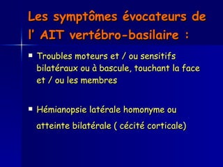 Les symptômes évocateurs de l’ AIT vertébro-basilaire :   Troubles moteurs et / ou sensitifs bilatéraux ou à bascule, touchant la face et / ou les membres  Hémianopsie latérale homonyme ou atteinte bilatérale ( cécité corticale)   