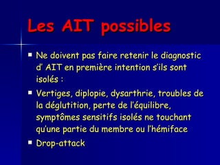 Les AIT possibles   Ne doivent pas faire retenir le diagnostic d’ AIT en première intention s’ils sont isolés : Vertiges, diplopie, dysarthrie, troubles de la déglutition, perte de l’équilibre, symptômes sensitifs isolés ne touchant qu’une partie du membre ou l’hémiface Drop-attack 