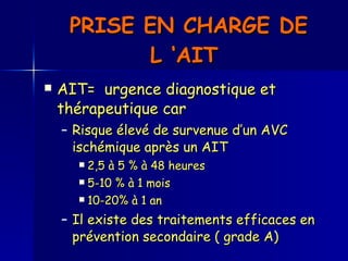 PRISE EN CHARGE DE  L ‘AIT  AIT=  urgence diagnostique et thérapeutique car Risque élevé de survenue d’un AVC ischémique après un AIT 2,5 à 5 % à 48 heures 5-10 % à 1 mois 10-20% à 1 an  Il existe des traitements efficaces en prévention secondaire ( grade A)  