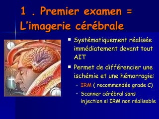 1 . Premier examen = L’imagerie cérébrale Systématiquement réalisée immédiatement devant tout AIT  Permet de différencier une ischémie et une hémorragie: IRM  ( recommandée grade C)  Scanner cérébral sans injection si IRM non réalisable 