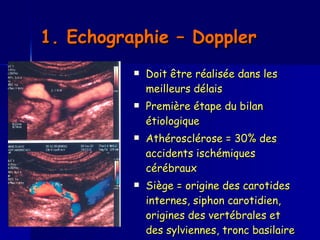1. Echographie – Doppler   Doit être réalisée dans les meilleurs délais  Première étape du bilan étiologique  Athérosclérose = 30% des accidents ischémiques cérébraux  Siège = origine des carotides internes, siphon carotidien, origines des vertébrales et des sylviennes, tronc basilaire 