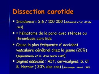 Dissection carotide   Incidence = 2,6 / 100 000 ( Schievinck et al. Stroke 1993 )  = hématome de la paroi avec sténose ou thrombose carotide  Cause la plus fréquente d’ accident vasculaire cérébral chez le jeune (20%) ( Bogousslavsky et al. Arch neurol 1987 )  Signes associés : AIT, cervicalgies, S. Cl B. Horner ( 20% des cas) ( Sturzeneger  Neurol. 1995)  