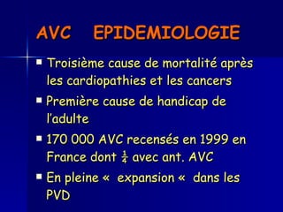 AVC  EPIDEMIOLOGIE   Troisième cause de mortalité après les cardiopathies et les cancers  Première cause de handicap de l’adulte  170 000 AVC recensés en 1999 en France dont ¼ avec ant. AVC En pleine «  expansion «  dans les PVD 