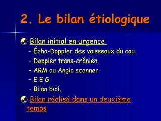 2. Le bilan étiologique      Bilan initial en urgence  Écho-Doppler des vaisseaux du cou Doppler trans-crânien  ARM ou Angio scanner  E E G Bilan biol.     Bilan réalisé dans un deuxième temps   