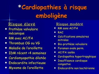 * Cardiopathies à risque emboligène   Risque élevé Prothèse valvulaire mécanique RM avec AC/FA Thrombus OG ou VG Maladie de l’oreillette IDM récent <4 semaines  Cardiomyopathie dilatée Endocardite infectieuse Myxome de l’oreillette   Risque modéré RM sans AC/FA RAC Calcifications annulaires mitrales Bio-prothèse valvulaire Foramen ovale perm. AC/FA isolée Cardiopathie hypertropghique Insuffisance cardiaque congestve Endocardite non bactérienne 