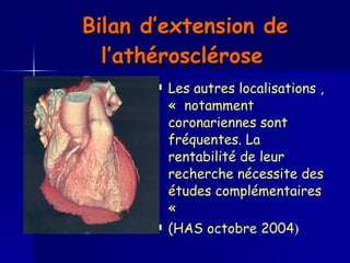 Bilan d’extension de l’athérosclérose   Les autres localisations , «  notamment coronariennes sont fréquentes. La rentabilité de leur recherche nécessite des études complémentaires «  (HAS octobre 2004 ) 