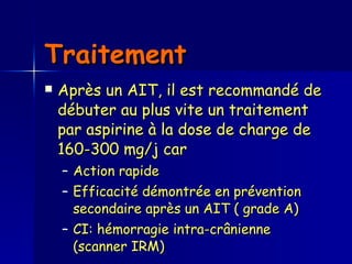 Traitement  Après un AIT, il est recommandé de débuter au plus vite un traitement par aspirine à la dose de charge de 160-300 mg/j car Action rapide Efficacité démontrée en prévention secondaire après un AIT ( grade A)  CI: hémorragie intra-crânienne  (scanner IRM)  