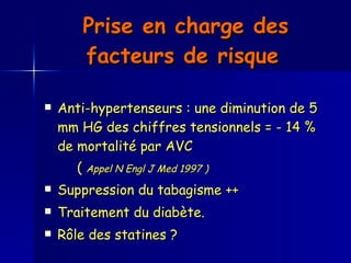 Prise en charge des facteurs de risque   Anti-hypertenseurs : une diminution de 5 mm HG des chiffres tensionnels = - 14 % de mortalité par AVC (  Appel N Engl J Med 1997 ) Suppression du tabagisme ++ Traitement du diabète.  Rôle des statines ?  