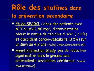 Rôle des  statines  dans la prévention secondaire   Etude SPARCL  : chez des patients avec AIT ou AVC, 80 mg/j d’atorvastatine réduit le risque de récidive d’ AVC ( 2,2%) et d’accident cardio-vasculaire (3,5%) sur un suivi de 4,9 ans ( N Engl J Med 2006;355:549-59 )  Heart Protection Study : pas de réduction significative dans le groupe avec antécédents vasculaires cérébraux.  ( Lancet 2004;363:757-67 ).  