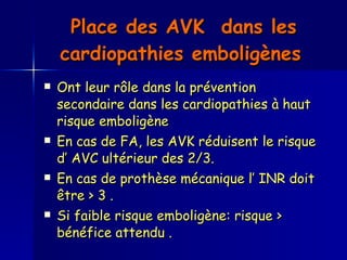 Place des AVK  dans les cardiopathies emboligènes   Ont leur rôle dans la prévention secondaire dans les cardiopathies à haut risque emboligène  En cas de FA, les AVK réduisent le risque d’ AVC ultérieur des 2/3. En cas de prothèse mécanique l’ INR doit être > 3 .  Si faible risque emboligène: risque > bénéfice attendu .  