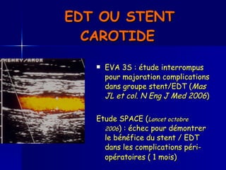 EDT OU STENT CAROTIDE   EVA 3S : étude interrompus pour majoration complications dans groupe stent/EDT ( Mas JL et col. N Eng J Med 2006 )  Etude SPACE ( Lancet octobre 2006 ) : échec pour démontrer le bénéfice du stent / EDT dans les complications péri-opératoires ( 1 mois)   