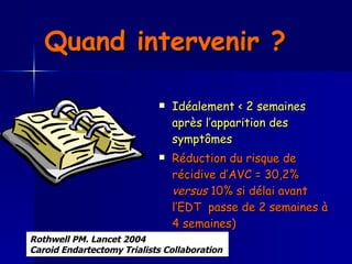 Quand intervenir ?   Idéalement < 2 semaines après l’apparition des symptômes  Réduction du risque de récidive d’AVC = 30,2%  versus  10% si délai avant l’EDT  passe de 2 semaines à 4 semaines)  Rothwell PM. Lancet 2004  Caroid Endartectomy Trialists Collaboration   
