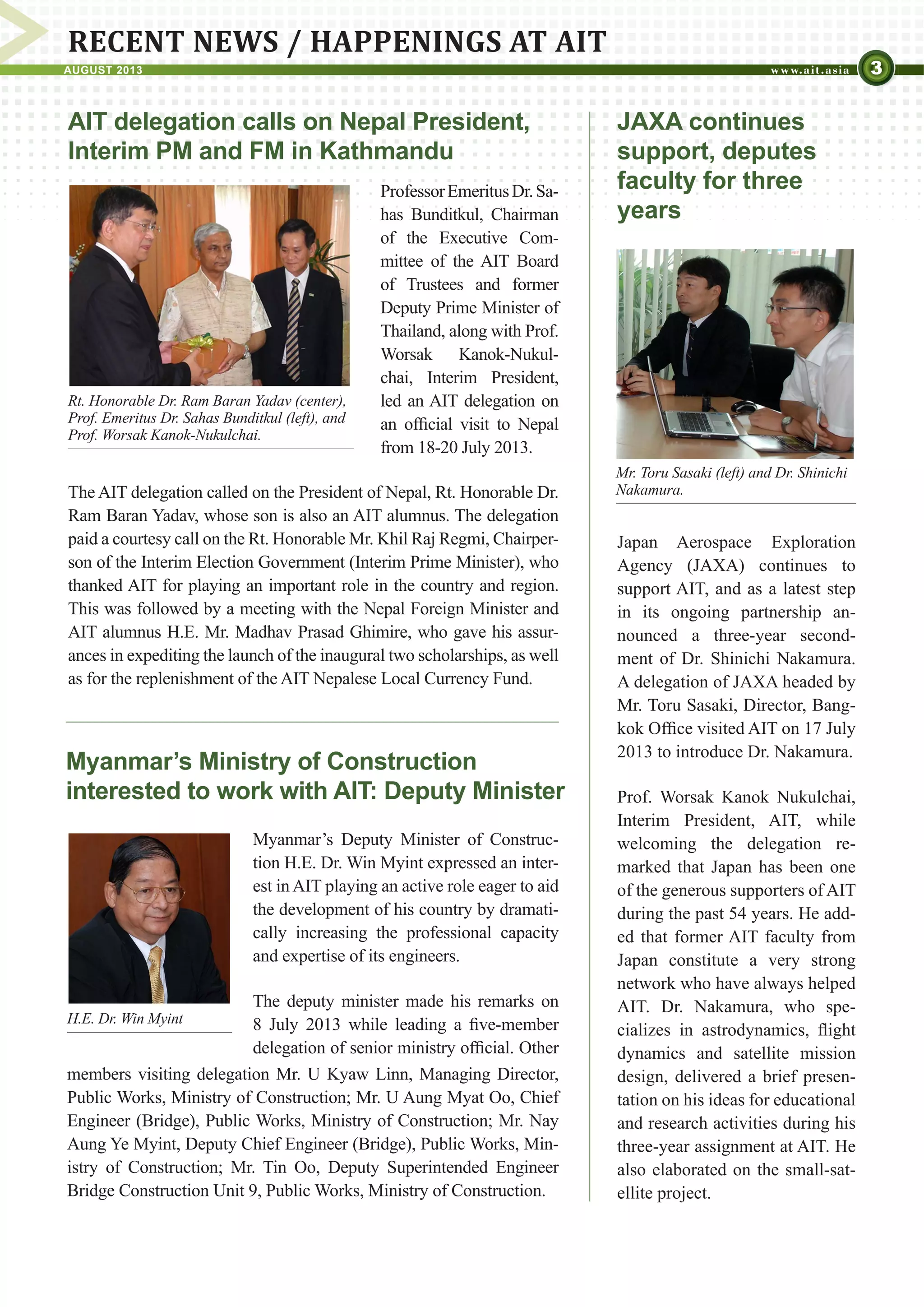 3AUGUST 2013
RECENT NEWS / HAPPENINGS AT AIT
JAXA continues
support, deputes
faculty for three
years
Japan Aerospace Exploration
Agency (JAXA) continues to
support AIT, and as a latest step
in its ongoing partnership an-
nounced a three-year second-
ment of Dr. Shinichi Nakamura.
A delegation of JAXA headed by
Mr. Toru Sasaki, Director, Bang-
kok Office visited AIT on 17 July
2013 to introduce Dr. Nakamura.
Prof. Worsak Kanok Nukulchai,
Interim President, AIT, while
welcoming the delegation re-
marked that Japan has been one
of the generous supporters of AIT
during the past 54 years. He add-
ed that former AIT faculty from
Japan constitute a very strong
network who have always helped
AIT. Dr. Nakamura, who spe-
cializes in astrodynamics, flight
dynamics and satellite mission
design, delivered a brief presen-
tation on his ideas for educational
and research activities during his
three-year assignment at AIT. He
also elaborated on the small-sat-
ellite project.
Myanmar’s Ministry of Construction
interested to work with AIT: Deputy Minister
Myanmar’s Deputy Minister of Construc-
tion H.E. Dr. Win Myint expressed an inter-
est in AIT playing an active role eager to aid
the development of his country by dramati-
cally increasing the professional capacity
and expertise of its engineers.
The deputy minister made his remarks on
8 July 2013 while leading a five-member
delegation of senior ministry official. Other
AIT delegation calls on Nepal President,
Interim PM and FM in Kathmandu
ProfessorEmeritusDr.Sa-
has Bunditkul, Chairman
of the Executive Com-
mittee of the AIT Board
of Trustees and former
Deputy Prime Minister of
Thailand, along with Prof.
Worsak Kanok-Nukul-
chai, Interim President,
led an AIT delegation on
an official visit to Nepal
from 18-20 July 2013.
members visiting delegation Mr. U Kyaw Linn, Managing Director,
Public Works, Ministry of Construction; Mr. U Aung Myat Oo, Chief
Engineer (Bridge), Public Works, Ministry of Construction; Mr. Nay
Aung Ye Myint, Deputy Chief Engineer (Bridge), Public Works, Min-
istry of Construction; Mr. Tin Oo, Deputy Superintended Engineer
Bridge Construction Unit 9, Public Works, Ministry of Construction.
Rt. Honorable Mr. Khil Raj Regmi (center),
Prof. Emeritus Dr. Sahas Bunditkul (left), and
Prof. Worsak Kanok-Nukulchai.
H.E. Dr. Win Myint
Mr. Toru Sasaki (left) and Dr. Shinichi
Nakamura.The AIT delegation called on the President of Nepal, Rt. Honorable Dr.
Ram Baran Yadav, whose son is also an AIT alumnus. The delegation
paid a courtesy call on the Rt. Honorable Mr. Khil Raj Regmi, Chairper-
son of the Interim Election Government (Interim Prime Minister), who
thanked AIT for playing an important role in the country and region.
This was followed by a meeting with the Nepal Foreign Minister and
AIT alumnus H.E. Mr. Madhav Prasad Ghimire, who gave his assur-
ances in expediting the launch of the inaugural two scholarships, as well
as for the replenishment of the AIT Nepalese Local Currency Fund.
 