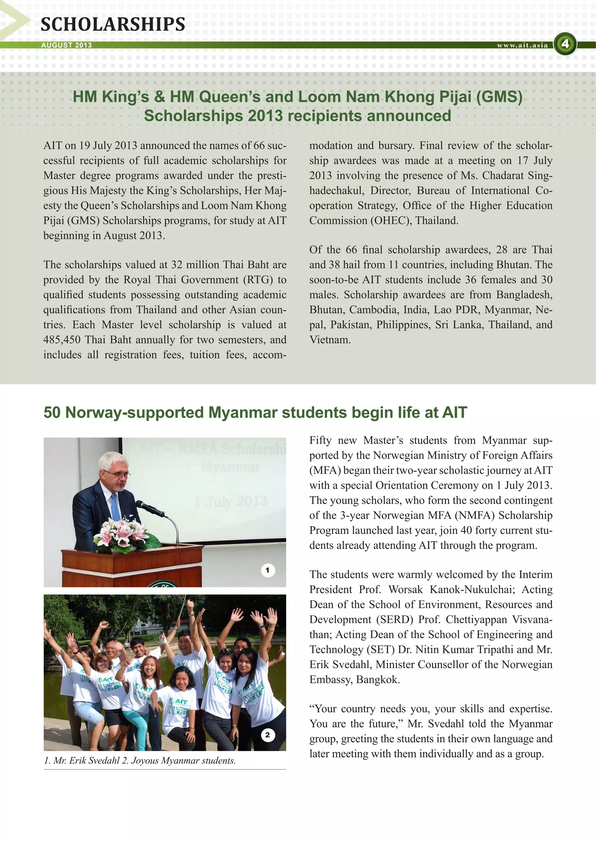 4AUGUST 2013
SCHOLARSHIPS
HM King’s & HM Queen’s and Loom Nam Khong Pijai (GMS)
Scholarships 2013 recipients announced
AIT on 19 July 2013 announced the names of 66 suc-
cessful recipients of full academic scholarships for
Master degree programs awarded under the presti-
gious His Majesty the King’s Scholarships, Her Maj-
esty the Queen’s Scholarships and Loom Nam Khong
Pijai (GMS) Scholarships programs, for study at AIT
beginning in August 2013.
The scholarships valued at 32 million Thai Baht are
provided by the Royal Thai Government (RTG) to
qualified students possessing outstanding academic
qualifications from Thailand and other Asian coun-
tries. Each Master level scholarship is valued at
485,450 Thai Baht annually for two semesters, and
includes all registration fees, tuition fees, accom-
50 Norway-supported Myanmar students begin life at AIT
Fifty new Master’s students from Myanmar sup-
ported by the Norwegian Ministry of Foreign Affairs
(MFA) began their two-year scholastic journey atAIT
with a special Orientation Ceremony on 1 July 2013.
The young scholars, who form the second contingent
of the 3-year Norwegian MFA (NMFA) Scholarship
Program launched last year, join 40 forty current stu-
dents already attending AIT through the program.
The students were warmly welcomed by the Interim
President Prof. Worsak Kanok-Nukulchai; Acting
Dean of the School of Environment, Resources and
Development (SERD) Prof. Chettiyappan Visvana-
than; Acting Dean of the School of Engineering and
Technology (SET) Dr. Nitin Kumar Tripathi and Mr.
Erik Svedahl, Minister Counsellor of the Norwegian
Embassy, Bangkok.
“Your country needs you, your skills and expertise.
You are the future,” Mr. Svedahl told the Myanmar
group, greeting the students in their own language and
later meeting with them individually and as a group.
modation and bursary. Final review of the scholar-
ship awardees was made at a meeting on 17 July
2013 involving the presence of Ms. Chadarat Sing-
hadechakul, Director, Bureau of International Co-
operation Strategy, Office of the Higher Education
Commission (OHEC), Thailand.
Of the 66 final scholarship awardees, 28 are Thai
and 38 hail from 11 countries, including Bhutan. The
soon-to-be AIT students include 36 females and 30
males. Scholarship awardees are from Bangladesh,
Bhutan, Cambodia, India, Lao PDR, Myanmar, Ne-
pal, Pakistan, Philippines, Sri Lanka, Thailand, and
Vietnam.
1
2
1. Mr. Erik Svedahl 2. Joyous Myanmar students.
 