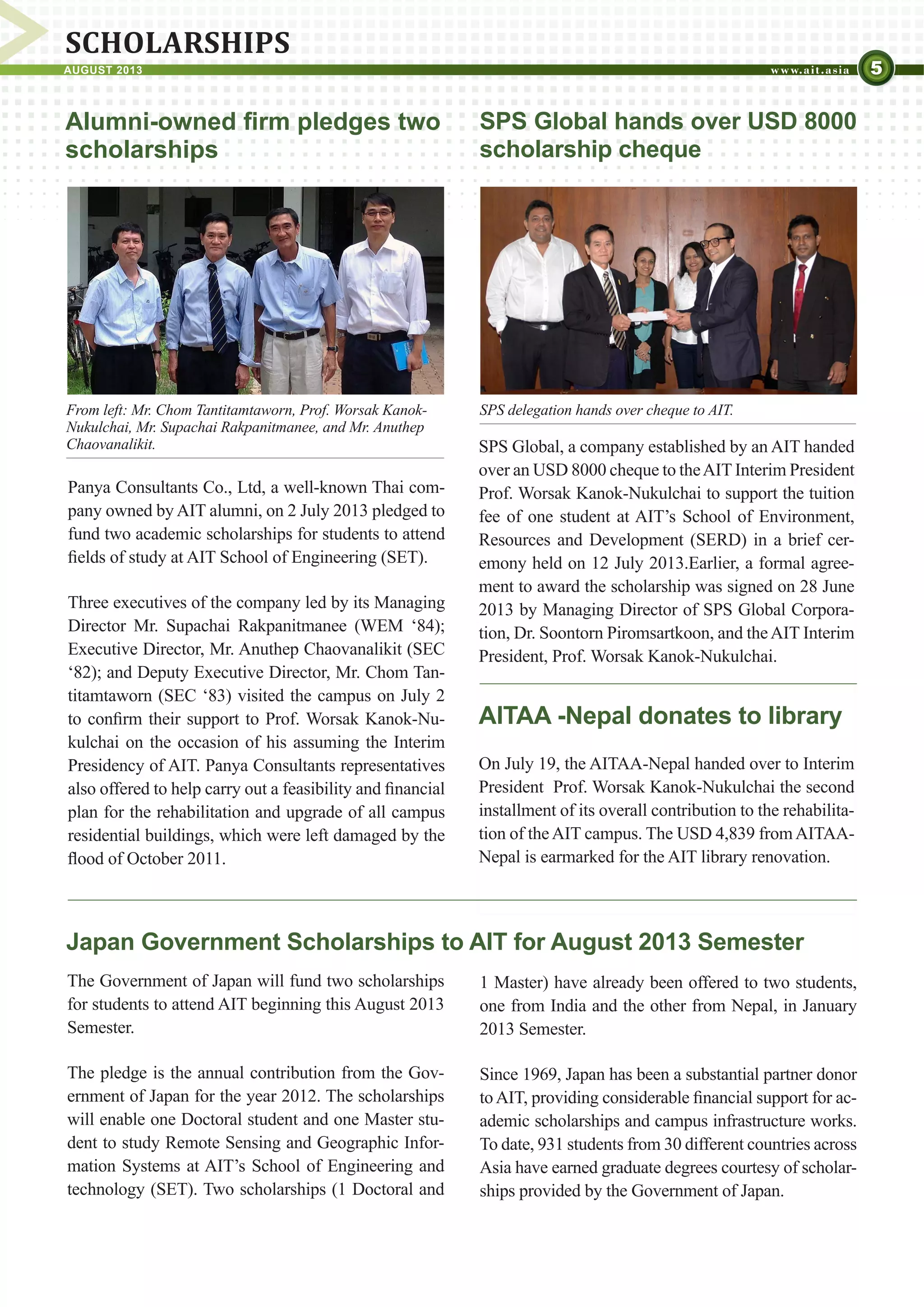 5AUGUST 2013
SCHOLARSHIPS
Japan Government Scholarships to AIT for August 2013 Semester
The Government of Japan will fund two scholarships
for students to attend AIT beginning this August 2013
Semester.
The pledge is the annual contribution from the Gov-
ernment of Japan for the year 2012. The scholarships
will enable one Doctoral student and one Master stu-
dent to study Remote Sensing and Geographic Infor-
mation Systems at AIT’s School of Engineering and
technology (SET). Two scholarships (1 Doctoral and
Alumni-owned firm pledges two
scholarships
Panya Consultants Co., Ltd, a well-known Thai com-
pany owned by AIT alumni, on 2 July 2013 pledged to
fund two academic scholarships for students to attend
fields of study at AIT School of Engineering (SET).
Three executives of the company led by its Managing
Director Mr. Supachai Rakpanitmanee (WEM ‘84);
Executive Director, Mr. Anuthep Chaovanalikit (SEC
‘82); and Deputy Executive Director, Mr. Chom Tan-
titamtaworn (SEC ‘83) visited the campus on July 2
to confirm their support to Prof. Worsak Kanok-Nu-
kulchai on the occasion of his assuming the Interim
Presidency of AIT. Panya Consultants representatives
also offered to help carry out a feasibility and financial
plan for the rehabilitation and upgrade of all campus
residential buildings, which were left damaged by the
flood of October 2011.
From left: Mr. Chom Tantitamtaworn, Prof. Worsak Kanok-
Nukulchai, Mr. Supachai Rakpanitmanee, and Mr. Anuthep
Chaovanalikit.
SPS Global hands over USD 8000
scholarship cheque
SPS Global, a company established by an AIT handed
over an USD 8000 cheque to theAIT Interim President
Prof. Worsak Kanok-Nukulchai to support the tuition
fee of one student at AIT’s School of Environment,
Resources and Development (SERD) in a brief cer-
emony held on 12 July 2013.Earlier, a formal agree-
ment to award the scholarship was signed on 28 June
2013 by Managing Director of SPS Global Corpora-
tion, Dr. Soontorn Piromsartkoon, and theAIT Interim
President, Prof. Worsak Kanok-Nukulchai.
AITAA -Nepal donates to library
On July 19, the AITAA-Nepal handed over to Interim
President Prof. Worsak Kanok-Nukulchai the second
installment of its overall contribution to the rehabilita-
tion of theAIT campus. The USD 4,839 fromAITAA-
Nepal is earmarked for the AIT library renovation.
SPS delegation hands over cheque to AIT.
1 Master) have already been offered to two students,
one from India and the other from Nepal, in January
2013 Semester.
Since 1969, Japan has been a substantial partner donor
toAIT, providing considerable financial support for ac-
ademic scholarships and campus infrastructure works.
To date, 931 students from 30 different countries across
Asia have earned graduate degrees courtesy of scholar-
ships provided by the Government of Japan.
 