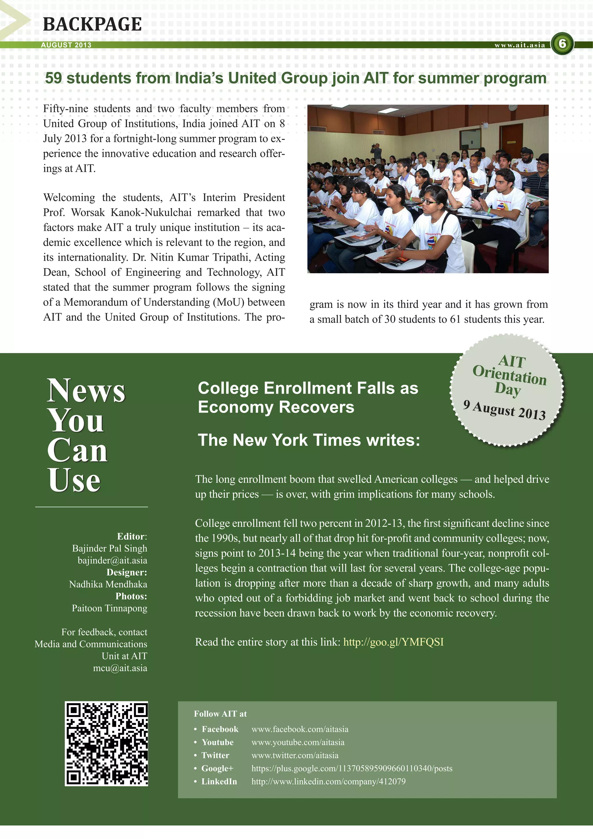 6AUGUST 2013
Editor:
Bajinder Pal Singh
bajinder@ait.asia
Designer:
Nadhika Mendhaka
Photos:
Paitoon Tinnapong
For feedback, contact
Media and Communications
Unit at AIT
mcu@ait.asia
BACKPAGE
News
You
Can
Use
College Enrollment Falls as
Economy Recovers
The New York Times writes:
Follow AIT at
•	 Facebook	 www.facebook.com/aitasia
• 	Youtube	 www.youtube.com/aitasia	
•  Twitter	 www.twitter.com/aitasia
•  Google+	 https://plus.google.com/113705895909660110340/posts
•  LinkedIn	 http://www.linkedin.com/company/412079
AIT
OrientationDay
9 August 2013
59 students from India’s United Group join AIT for summer program
Fifty-nine students and two faculty members from
United Group of Institutions, India joined AIT on 8
July 2013 for a fortnight-long summer program to ex-
perience the innovative education and research offer-
ings at AIT.
Welcoming the students, AIT’s Interim President
Prof. Worsak Kanok-Nukulchai remarked that two
factors make AIT a truly unique institution – its aca-
demic excellence which is relevant to the region, and
its internationality. Dr. Nitin Kumar Tripathi, Acting
Dean, School of Engineering and Technology, AIT
stated that the summer program follows the signing
of a Memorandum of Understanding (MoU) between
AIT and the United Group of Institutions. The pro-
gram is now in its third year and it has grown from
a small batch of 30 students to 61 students this year.
The long enrollment boom that swelled American colleges — and helped drive
up their prices — is over, with grim implications for many schools.
College enrollment fell two percent in 2012-13, the first significant decline since
the 1990s, but nearly all of that drop hit for-profit and community colleges; now,
signs point to 2013-14 being the year when traditional four-year, nonprofit col-
leges begin a contraction that will last for several years. The college-age popu-
lation is dropping after more than a decade of sharp growth, and many adults
who opted out of a forbidding job market and went back to school during the
recession have been drawn back to work by the economic recovery.
Read the entire story at this link: http://goo.gl/YMFQSI
 