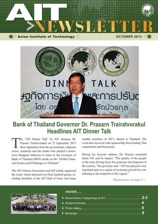 1

OCTOBER 2013

Asian Institute of Technology

	

OCTOBER 2013

Bank of Thailand Governor Dr. Prasarn Trairatvorakul
Headlines AIT Dinner Talk

T

he “AIT Dinner Talk” by AIT alumnus Dr.
Prasarn Trairatvorakul on 25 September 2013
drew dignitaries from the government, corporate
sector, academia and the media who packed a downtown Bangkok ballroom to listen to the Governor of
Bank of Thailand (BOT) speak on the “Global Financial System and Challenges to Thailand.”
The AIT Alumni Association and AIT jointly organized
the event, which attracted over four hundred guests, including members of the AIT Hall of Fame and many

notable members of AIT’s alumni in Thailand. The
event also received wide sponsorship from leading Thai
corporations and businesses.
During his keynote address, Dr. Prasarn remarked
about AIT and its impact. “The quality of the people
is the main driving force for economic development of
the country,” the governor said. “AIT has played a very
important part as a engine of economic growth by contributing to development of the region.”
Photo feature on page 5>>

IN S I DE I S S UE . . .
Recent News / Happenings at AIT................................................. 2-3
Student Activities........................................................................... 4

Photo Gallery................................................................................. 5

Backpage....................................................................................... 6

 