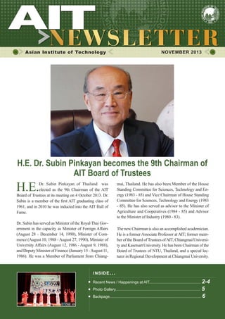 1

NOVEMBER 2013

Asian Institute of Technology

	

NOVEMBER 2013

H.E. Dr. Subin Pinkayan becomes the 9th Chairman of
AIT Board of Trustees

H.E.

Dr. Subin Pinkayan of Thailand was
elected as the 9th Chairman of the AIT
Board of Trustees at its meeting on 4 October 2013. Dr.
Subin is a member of the first AIT graduating class of
1961, and in 2010 he was inducted into the AIT Hall of
Fame.
Dr. Subin has served as Minister of the Royal Thai Government in the capacity as Minister of Foreign Affairs
(August 28 - December 14, 1990), Minister of Commerce (August 10, 1988 - August 27, 1990), Minister of
University Affairs (August 12, 1986 - August 9, 1988),
and Deputy Minister of Finance (January 15 - August 11,
1986). He was a Member of Parliament from Chiang-

mai, Thailand. He has also been Member of the House
Standing Committee for Sciences, Technology and Energy (1983 - 85) and Vice Chairman of House Standing
Committee for Sciences, Technology and Energy (1983
- 85). He has also served as advisor to the Minister of
Agriculture and Cooperatives (1984 - 85) and Advisor
to the Minister of Industry (1980 - 83).
The new Chairman is also an accomplished academician.
He is a former Associate Professor at AIT; former member of the Board of Trustees of AIT, Chiangmai University and Kasetsart University. He has been Chairman of the
Board of Trustees of NTU, Thailand, and a special lecturer in Regional Development at Chiangmai University.

IN S I DE I S S UE . . .
Recent News / Happenings at AIT................................................. 2-4
Photo Gallery................................................................................. 5

Backpage....................................................................................... 6

 