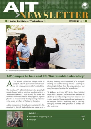 1

MARCH 2014

Asian Institute of Technology

	

MARCH 2014

AIT Students sign up for a sustainable campus.

AIT campus to be a real life ‘Sustainable Laboratory’
t its verdant 130-hectare campus north of
Bangkok, officials plan to transform the campus into a clean, green model of sustainability.
This month, AIT’s administration gave the green light
to push forward with an ambitious agenda to achieve a
“sustainable laboratory” over the next five years. The
Institute’s technical experts are being tapped to engineer
plans for an environmentally-friendly learning experience
so far unseen anywhere in Thailand or the region.
Adding momentum to the push, a new sustainability club
organized by the AIT Student Union has caught on in a

big way, attracting over 100 members to its inaugural
meeting. The club has already initiated a campaign to
eliminate plastic bags from the campus confines, and
many have signed a pledge for “green living.”

To kickstart activities, AIT faculty have initiated
eight small “projects”, to establish the baseline on
electricity and other energy resources, water use and
wastes generated (hazardous and non-hazardous) in
the campus. Besides, improving bicycle parking,
managing wetlands and agriculture in campus are
also under way.

INS IDE IS S UE . . .
Recent News / Happenings at AIT.................................................................... 2-5
Backpage..............................................................................................................6

 