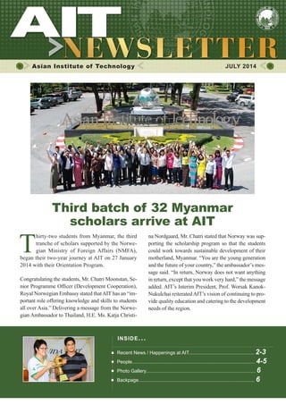 1JULY 2014
Asian Institute of Technology 	 JULY 2014
T
hirty-two students from Myanmar, the third
tranche of scholars supported by the Norwe-
gian Ministry of Foreign Affairs (NMFA),
began their two-year journey at AIT on 27 June
2014 with their Orientation Program.
Congratulating the students, Mr. Chatri Moonstan, Se-
nior Programme Officer (Development Cooperation),
Royal Norwegian Embassy stated thatAIT has an “im-
portant role offering knowledge and skills to students
all over Asia.” Delivering a message from the Norwe-
gian Ambassador to Thailand, H.E. Ms. Katja Christi-
na Nordgaard, Mr. Chatri stated that Norway was sup-
porting the scholarship program so that the students
could work towards sustainable development of their
motherland, Myanmar. “You are the young generation
and the future of your country,” the ambassador’s mes-
sage said. “In return, Norway does not want anything
in return, except that you work very hard,” the message
added. AIT’s Interim President, Prof. Worsak Kanok-
Nukulchai reiteratedAIT’s vision of continuing to pro-
vide quality education and catering to the development
needs of the region.
Third batch of 32 Myanmar
scholars arrive at AIT
INSIDE ISSUE.. .
Recent News / Happenings at AIT................................................. 2-3
People............................................................................................ 4-5
Photo Gallery.................................................................................. 6
Backpage....................................................................................... 6
 