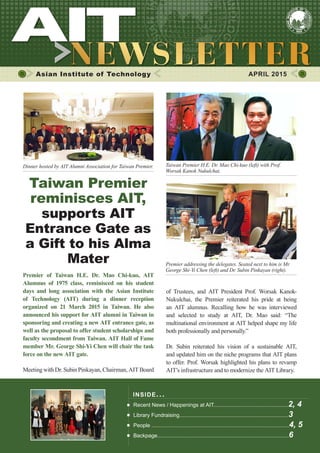 1APRIL 2015
Asian Institute of Technology 	 APRIL 2015
Premier of Taiwan H.E. Dr. Mao Chi-kuo, AIT
Alumnus of 1975 class, reminisced on his student
days and long association with the Asian Institute
of Technology (AIT) during a dinner reception
organized on 21 March 2015 in Taiwan. He also
announced his support for AIT alumni in Taiwan in
sponsoring and creating a new AIT entrance gate, as
well as the proposal to offer student scholarships and
faculty secondment from Taiwan. AIT Hall of Fame
member Mr. George Shi-Yi Chen will chair the task
force on the new AIT gate.
Meeting with Dr. Subin Pinkayan, Chairman, AIT Board
Taiwan Premier
reminisces AIT,
supports AIT
Entrance Gate as
a Gift to his Alma
Mater
INSIDE ISSUE.. .
Recent News / Happenings at AIT..................................................2, 4
Library Fundraising.........................................................................3
People ............................................................................................4, 5
Backpage........................................................................................6
of Trustees, and AIT President Prof. Worsak Kanok-
Nukulchai, the Premier reiterated his pride at being
an AIT alumnus. Recalling how he was interviewed
and selected to study at AIT, Dr. Mao said: “The
multinational environment at AIT helped shape my life
both professionally and personally.”
Dr. Subin reiterated his vision of a sustainable AIT,
and updated him on the niche programs that AIT plans
to offer. Prof. Worsak highlighted his plans to revamp
AIT’s infrastructure and to modernize the AIT Library.
Dinner hosted by AIT Alumni Association for Taiwan Premier. Taiwan Premier H.E. Dr. Mao Chi-kuo (left) with Prof.
Worsak Kanok Nukulchai.
Premier addressing the delegates. Seated next to him is Mr.
George Shi-Yi Chen (left) and Dr. Subin Pinkayan (right).
 