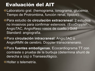 Laboratorio gral. (hemograma, ionograma, glucemia,
Tiempo de Protrombina, función renal, lípidos).
Para estudio de circulación extracraneal: 2 estudios
no invasivos para confirmar estenosis. (EcoDoppler,
AngioTAC, AngioReso vasos de cuello.) Gold
Standard: angiografia.
Para circulación intracraneal: AngioTAC o
AngioRMN de cerebro, Doppler transcranenano.
Para fuentes embolígenas, Ecocardiograma TT con
contraste o prueba de la burbuja (determina shunt de
derecha a izq) o Transesofágico.
Holter o telemetría.
Evaluación del AIT
 