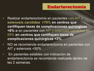• Realizar endarterectomía en pacientes con AIT y
estenosis carotídea >70% en centros que
certifiquen tasas de complicaciones quirúrgicas
<6% o en pacientes con AIT y estenosis carotidea 50-
69% en centros que certifiquen tasas de
complicaciones quirúrgicas <3%.
• NO se recomienda endarterectomía en pacientes con
AIT y estenosis <50%
• En pacientes estables con indicación de
endarterectomía se recomienda realizarla dentro de
las 2 semanas.
Endarterectomía
 