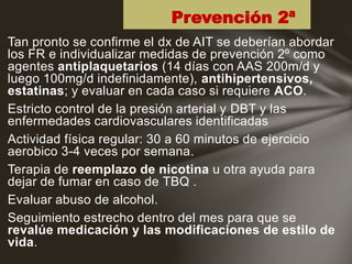 Tan pronto se confirme el dx de AIT se deberían abordar
los FR e individualizar medidas de prevención 2º como
agentes antiplaquetarios (14 días con AAS 200m/d y
luego 100mg/d indefinidamente), antihipertensivos,
estatinas; y evaluar en cada caso si requiere ACO.
Estricto control de la presión arterial y DBT y las
enfermedades cardiovasculares identificadas
Actividad física regular: 30 a 60 minutos de ejercicio
aerobico 3-4 veces por semana.
Terapia de reemplazo de nicotina u otra ayuda para
dejar de fumar en caso de TBQ .
Evaluar abuso de alcohol.
Seguimiento estrecho dentro del mes para que se
revalúe medicación y las modificaciones de estilo de
vida.
Prevención 2ª
 
