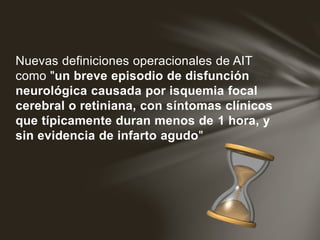 Nuevas definiciones operacionales de AIT
como "un breve episodio de disfunción
neurológica causada por isquemia focal
cerebral o retiniana, con síntomas clínicos
que típicamente duran menos de 1 hora, y
sin evidencia de infarto agudo"
 