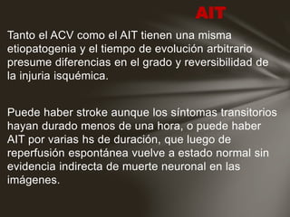 Tanto el ACV como el AIT tienen una misma
etiopatogenia y el tiempo de evolución arbitrario
presume diferencias en el grado y reversibilidad de
la injuria isquémica.
Puede haber stroke aunque los síntomas transitorios
hayan durado menos de una hora, o puede haber
AIT por varias hs de duración, que luego de
reperfusión espontánea vuelve a estado normal sin
evidencia indirecta de muerte neuronal en las
imágenes.
AIT
 