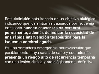 Esta definición está basada en un objetivo biológico
indicando que los síntomas causados por isquemia
transitoria pueden causar lesión cerebral
permanente, además de indicar la necesidad de
una rápida intervención terapéutica para la
isquemia cerebral aguda.
Es una verdadera emergencia neurovascular que
posiblemente haya causado daño y que además
presenta un riesgo alto de recurrencia temprana
con una lesión clínica y radiológicamente definitiva.
 