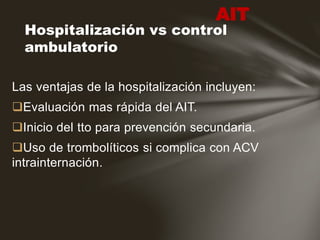 Las ventajas de la hospitalización incluyen:
Evaluación mas rápida del AIT.
Inicio del tto para prevención secundaria.
Uso de trombolíticos si complica con ACV
intrainternación.
Hospitalización vs control
ambulatorio
AIT
 
