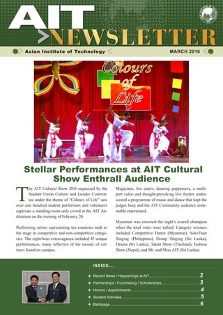 1MARCH 2016
Asian Institute of Technology 	 MARCH 2016
T
he AIT Cultural Show 2016 organized by the
Student Union Culture and Gender Commit-
tee under the theme of “Colours of Life” saw
over one hundred student performers and volunteers
captivate a standing-room-only crowd at the AIT Au-
ditorium on the evening of February 20.
Performing artists representing ten countries took to
the stage in competitive and non-competitive catego-
ries. The eight-hour extravaganza included 45 unique
performances, many reflective of the mosaic of cul-
tures found on campus.
INSIDE ISSUE.. .
Recent News / Happenings at AIT.................................................2
Partnerships / Fundraising / Scholarships.....................................3
Honors / Appointments...................................................................4
Student Activities............................................................................5
Backpage.......................................................................................6
Stellar Performances at AIT Cultural
Show Enthrall Audience
Magicians, fire eaters, dancing puppeteers, a multi-
part video and thought-provoking live theater under-
scored a programme of music and dance that kept the
judges busy and the AIT Community audience unde-
niable entertained.
Myanmar was crowned the night’s overall champion
when the total votes were tallied. Category winners
included Competitive Dance (Myanmar), Solo/Duet
Singing (Philippines), Group Singing (Sri Lanka),
Drama (Sri Lanka), Talent Show (Thailand), Fashion
Show (Nepal), and Mr. and Miss AIT (Sri Lanka).
 