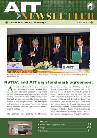 1JULY 2016
Asian Institute of Technology 	 JULY 2016
A
IT and the National Science and Technol-
ogy Development Agency (NSTDA) have
signed a landmark agreement to cooperate in
the field of research and education, and work towards
creating a premier technology and knowledge hub in
Thailand. An agreement signed by the two organiza-
tions on 29 June 2016 provides for 11 NSTDA experts
and researchers to work at AIT as Special Adjunct
Faculty members, while AIT gets access to NSTDA
research facilities.
The agreement was signed by Dr. Thaweesak
INSIDE ISSUE.. .
Recent News / Happenings at AIT..................................................2-3
People............................................................................................4-5
Backpage........................................................................................6
Koanantakool, President, NSTDA, and Prof.
Worsak Kanok-Nukulchai, President AIT in the
presence of H.E. Dr. Subin Pinkayan, Chairman of
the AIT Board of Trustees; and H.E. Prof. Yongyuth
Yuthavong, Former Deputy Prime Minister and
Minister of Science and Technology, Royal Thai
Government. The researchers will come from
the National Center for Genetic Engineering and
Biotechnology (BIOTEC), National Electronics and
Computer Technology Center (NECTEC), National
Metal and Materials Technology Center (MTEC),
and National Nanotechnology Center (NANOTEC).
NSTDA and AIT sign landmark agreement
From left: Dr. Thaweesak Koanantakool, H.E. Prof. Yongyuth Yuthavong, H.E. Dr. Subin Pinkayan and Prof. Worsak
Kanok-Nukulchai.
 